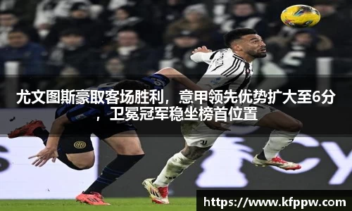 尤文图斯豪取客场胜利，意甲领先优势扩大至6分，卫冕冠军稳坐榜首位置