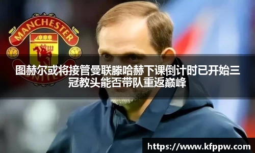 图赫尔或将接管曼联滕哈赫下课倒计时已开始三冠教头能否带队重返巅峰