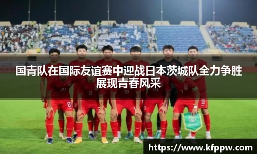 国青队在国际友谊赛中迎战日本茨城队全力争胜展现青春风采